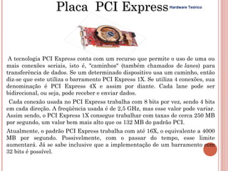 Placa PCI Express                          Hardware Teórico




 A tecnologia PCI Express conta com um recurso que permite o uso de uma ou
mais conexões seriais, isto é, "caminhos" (também chamados de lanes) para
transferência de dados. Se um determinado dispositivo usa um caminho, então
diz-se que este utiliza o barramento PCI Express 1X. Se utiliza 4 conexões, sua
denominação é PCI Express 4X e assim por diante. Cada lane pode ser
bidirecional, ou seja, pode receber e enviar dados.
 Cada conexão usada no PCI Express trabalha com 8 bits por vez, sendo 4 bits
em cada direção. A freqüência usada é de 2,5 GHz, mas esse valor pode variar.
Assim sendo, o PCI Express 1X consegue trabalhar com taxas de cerca 250 MB
por segundo, um valor bem mais alto que os 132 MB do padrão PCI.
Atualmente, o padrão PCI Express trabalha com até 16X, o equivalente a 4000
MB por segundo. Possivelmente, com o passar do tempo, esse limite
aumentará. Já se sabe inclusive que a implementação de um barramento com
32 bits é possível.
 