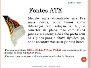 Eletrônica e Elétrica




                    Fontes ATX
                    Modelo mais encontrado nos Pcs
                    mais novos, onde temos como
                    diferenças em relação a AT, o
                    conector da placa mãe com 20/24
                    pinos e a ausência do cabo preto com
                    os 4 pinos para a chave liga/desliga,
                    onde encontramos os seguintes itens:

oFios com conectores (IDE e SATA, ATA ou PATA) para a alimentação das
unidades de disco rígido, CD, DVD.
oFios com conectores para a alimentação das unidades de disquete.
                                                                                        12


                      Coordenação de Ensino - Duque de Caxias
 