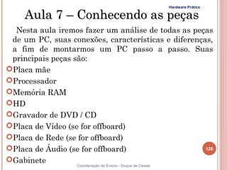 Hardware Prático

     Aula 7 – Conhecendo as peças
  Nesta aula iremos fazer um análise de todas as peças
 de um PC, suas conexões, características e diferenças,
 a fim de montarmos um PC passo a passo. Suas
 principais peças são:
Placa mãe
Processador
Memória RAM
HD
Gravador de DVD / CD
Placa de Vídeo (se for offboard)
Placa de Rede (se for offboard)
Placa de Áudio (se for offboard)                    120

Gabinete
                   Coordenação de Ensino - Duque de Caxias
 