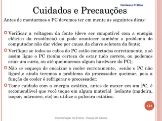 Hardware Prático

             Cuidados e Precauções
Antes de montarmos o PC devemos ter em mente as seguintes dicas:

 Verificar a voltagem da fonte (deve ser compatível com a energia
  elétrica da residência) ou pode acontecer também o problema do
  computador não dar vídeo por causa da chave seletora da fonte;
 Verifique se todos os cabos do PC estão conectados corretamente, e só
  assim ligue o PC (tenha certeza de estar tudo correto, ou podemos
  criar um curto, ou até queimarmos algum hardware do PC);
 Não se esqueça de encaixar o cooler corretamente, senão o PC não
  ligará,e ainda teremos o problema do processador queimar, pois a
  função do cooler é refrigerar o processador;
 Tome cuidado com a energia estática, antes de mexer em um PC, é
  recomendável que você toque em algum material isolante (madeira,
  isopor, mármore, etc) ou utilize a pulseira estática.

                                                                                     121


                        Coordenação de Ensino - Duque de Caxias
 