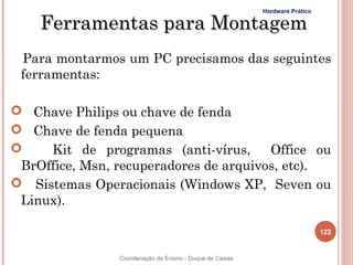 Hardware Prático

    Ferramentas para Montagem
 Para montarmos um PC precisamos das seguintes
 ferramentas:

 Chave Philips ou chave de fenda
 Chave de fenda pequena
    Kit de programas (anti-vírus,      Office ou
 BrOffice, Msn, recuperadores de arquivos, etc).
 Sistemas Operacionais (Windows XP, Seven ou
 Linux).

                                                                             122


                Coordenação de Ensino - Duque de Caxias
 