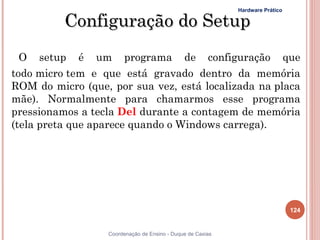 Hardware Prático

          Configuração do Setup
  O setup é um programa de configuração que
todo micro tem e que está gravado dentro da memória
ROM do micro (que, por sua vez, está localizada na placa
mãe). Normalmente para chamarmos esse programa
pressionamos a tecla Del durante a contagem de memória
(tela preta que aparece quando o Windows carrega).




                                                                               124


                  Coordenação de Ensino - Duque de Caxias
 