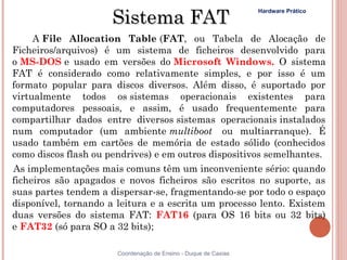 Sistema FAT
                                                                 Hardware Prático



     A File Allocation Table (FAT, ou Tabela de Alocação de
Ficheiros/arquivos) é um sistema de ficheiros desenvolvido para
o MS-DOS e usado em versões do Microsoft Windows. O sistema
FAT é considerado como relativamente simples, e por isso é um
formato popular para discos diversos. Além disso, é suportado por
virtualmente todos os sistemas operacionais existentes para
computadores pessoais, e assim, é usado frequentemente para
compartilhar dados entre diversos sistemas operacionais instalados
num computador (um ambiente multiboot  ou multiarranque). É
usado também em cartões de memória de estado sólido (conhecidos
como discos flash ou pendrives) e em outros dispositivos semelhantes.
As implementações mais comuns têm um inconveniente sério: quando
ficheiros são apagados e novos ficheiros são escritos no suporte, as
suas partes tendem a dispersar-se, fragmentando-se por todo o espaço
disponível, tornando a leitura e a escrita um processo lento. Existem
duas versões do sistema FAT: FAT16 (para OS 16 bits ou 32 bits)
e FAT32 (só para SO a 32 bits);

                       Coordenação de Ensino - Duque de Caxias
 