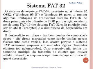 Hardware Prático

                Sistema FAT 32
  O sistema de arquivos FAT-32, presente no Windows 95
OSR2 ("Windows 95 B") e Windows 98 permite romper
algumas limitações do tradicional sistema FAT-16. As
duas principais são o limite de 2 GB por partição existente
no sistema FAT-16 (no sistema FAT-32 cada partição pode
ser de até 2 Terabytes) e a diminuição de desperdício em
disco.
 O desperdício em disco - também conhecido como slack
space - são áreas marcadas como sendo usadas porém
fisicamente estão vazias. Isso ocorre porque o sistema
FAT armazena arquivos em unidades lógicas chamadas
clusters (ou aglomerados). Caso o arquivo não tenha um
tamanho múltiplo do tamanho do cluster que estiver
sendo utilizado, o arquivo ocupa mais espaço em disco do
que é necessário.
                                                                                128


                   Coordenação de Ensino - Duque de Caxias
 