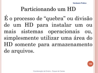 Hardware Prático



      Particionando um HD
É o processo de “quebra” ou divisão
de um HD para instalar um ou
mais sistemas operacionais ou,
simplesmente utilizar uma área do
HD somente para armazenamento
de arquivos.

                                                                        130


           Coordenação de Ensino - Duque de Caxias
 