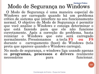 Hardware Prático

  Modo de Segurança no Windows
 O Modo de Segurança é uma maneira especial do
Windows ser carregado quando há um problema
crítico de sistema que interfere no seu funcionamento
normal. O objetivo do Modo de Segurança é permitir
que você analise o Windows e consiga determinar o
que está fazendo para que ele não funcione
corretamente. Após a correção do problema, basta
reiniciar o Windows que este será carregado
normalmente. Pressionamos        a tecla F5   ou    F8
durante o carregamento (boot) do Windows (tela
preta que aparece quando o Windows carrega).
No modo de segurança, o windows liga usando apenas
os programas, processos e drivers realmente
necessários               para               funcionar.
                                                                               131


                  Coordenação de Ensino - Duque de Caxias
 