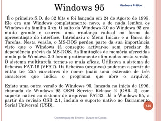 Windows 95                                Hardware Prático




 É o primeiro S.O. de 32 bits e foi lançada em 24 de Agosto de 1995.
Ele era um Windows completamente novo, e de nada lembra os
Windows da família 3.xx. O salto do Windows 3.0 ao Windows 95 era
muito grande e ocorreu uma mudança radical na forma da
apresentação do interface. Introduziu o Menu Iniciar e a Barra de
Tarefas. Nesta versão, o MS-DOS perdeu parte da sua importância
visto que o Windows já consegue activar-se sem precisar da
dependência prévia do MS-DOS. As limitações de memória oferecidas
ainda pelo Windows 3.0 foram praticamente eliminadas nesta versão.
O sistema multitarefa tornou-se mais eficaz. Utilizava o sistema de
ficheiros FAT-16 (VFAT). Os ficheiros (arquivos) puderam a partir de
então ter 255 caracteres de nome (mais uma extensão de três
caracteres que indica o programa que abre o arquivo).

Existe uma outra versão do Windows 95, lançada no início de 1996,
chamada de Windows 95 OEM Service Release 2 (OSR 2), com
suporte nativo ao sistema de arquivos FAT32. Já o Windows 95, a
partir da revisão OSR 2.1, incluía o suporte nativo ao Barramento
Serial Universal (USB).                                        135


                       Coordenação de Ensino - Duque de Caxias
 