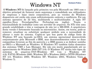 Windows NT
                                                                    Hardware Prático



 O Windows NT foi lançado pela primeira vez pela Microsoft em 1993 com o
objetivo principal de fornecer mais segurança e comodidade aos utilizadores
de empresas e lojas (meio corporativo), pois as versões do Windows
disponíveis até então não eram suficientemente estáveis e confiáveis. Foi um
sistema operativo de 32 bits, multitarefa e multiutilizador. A sigla NT
significa Nova    Tecnologia(New     Technology em    inglês).   Trazia     a
funcionalidade de trabalhar como um servidor de arquivos. Os NTs têm uma
grande estabilidade e têm a vantagem de não ter o MS-DOS. A arquitetura
desta versão é fortemente baseada no micronúcleo. Assim, em teoria, pode-se
remover, atualizar ou substituir qualquer módulo sem a necessidade de
alterar o resto do sistema. Cogita-se que boa parte do código fonte do
Windows NT seja baseado no OS/2, um sistema operacional desenvolvido
conjuntamente pela Microsoft e IBM, mas desentendimentos entre as duas
companhias levaram ao fim da parceria e a IBM passou a se dedicar sozinha
ao OS/2 e a Microsoft ao Windows. O Windows NT também tinha elementos
dos sistemas VMS e Lan Manager. Ele não era muito popularizado até ao
aparecimento do Windows 2000 (NT 5.0). O Windows NT aceita três tipos de
sistemas de arquivos: FAT (Windows NT 3.xx e Windows NT
4.0); FAT32 (Windows 2000, Windows XP e Windows 2003) e NTFS (Windows
NT 4.0, Windows 2000, Windows XP, Windows 2003, Windows Vista e
Windows 7).                                                                137


                          Coordenação de Ensino - Duque de Caxias
 