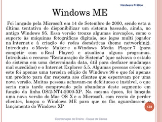 Hardware Prático


                     Windows ME
 Foi lançado pela Microsoft em 14 de Setembro de 2000, sendo esta a
última tentativa de disponibilizar um sistema baseado, ainda, no
antigo Windows 95. Essa versão trouxe algumas inovações, como o
suporte às máquinas fotográficas digitais, aos jogos multi jogador
na Internet e à criação de redes domésticas (home networking).
Introduziu o Movie Maker e o Windows Media Player 7 (para
competir com o Real Player) e atualizou alguns programas.
Introduzia o recurso "Restauração de Sistema" (que salvava o estado
do sistema em uma determinada data, útil para desfazer mudanças
mal sucedidas) e o Internet Explorer 5.5. Algumas pessoas crêem que
este foi apenas uma terceira edição do Windows 98 e que foi apenas
um produto para dar resposta aos clientes que esperavam por uma
nova versão. Muitas pessoas achavam-no defeituoso e instável, o que
seria mais tarde comprovado pelo abandono deste segmento em
função da linha OS/2-NT4-2000-XP. Na mesma época, foi lançada
uma nova versão do Mac OS X e a Microsoft, com receio de perder
clientes, lançou o Windows ME para que os fãs aguardassem o
lançamento do Windows XP                                         139


                      Coordenação de Ensino - Duque de Caxias
 