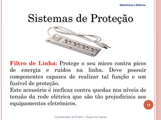 Eletrônica e Elétrica




       Sistemas de Proteção



Filtro de Linha: Protege o seu micro contra picos
de energia e ruídos na linha. Deve possuir
componentes capazes de realizar tal função e um
fusível de proteção.
Este acessório é ineficaz contra quedas nos níveis de
tensão da rede elétrica que são tão prejudiciais aos
equipamentos eletrônicos.                             14


                 Coordenação de Ensino - Duque de Caxias
 