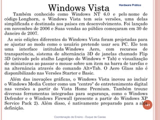 Windows Vista
                                                                 Hardware Prático


    Também    conhecido como Windows NT 6.0        e pelo nome de
código Longhorn, o Windows Vista tem seis versões, uma delas
simplificada e destinada aos países em desenvolvimento. Foi lançado
em novembro de 2006 e Suas vendas ao público começaram em 30 de
Janeiro de 2007.
  As seis edições diferentes do Windows Vista foram projetadas para
se ajustar ao modo como o usuário pretende usar seu PC. Ele tem
uma interface intitulada Windows Aero, com recursos de
transparência, sistema de alternância 3D de janelas chamado Flip
3D (ativado pelo atalho Logotipo do Windows + Tab) e visualização
de miniaturas ao passar o mouse sobre um item na barra de tarefas e
na alternância através do comando Alt+Tab. O Aero Glass não é
disponibilizado nas Versões Starter e Basic.
   Além das inovações gráficas, o Windows Vista inovou ao incluir
o Windows Media Center como um "centro" de entretenimento digital
nas versões a partir do Vista Home Premium. Também trouxe
diversas ferramentas integradas para segurança, como o Windows
Defender e o Windows Firewall (presente a partir do Windows XP
Service Pack 2). Além disso, é nativamente preparado para a alta  141
definição.
                       Coordenação de Ensino - Duque de Caxias
 