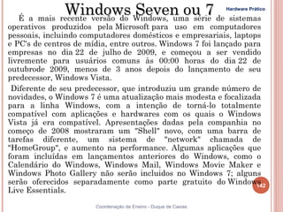 Windows Windows, uma série de sistemas
  É a mais recente versão do
                             Seven ou 7                          Hardware Prático


operativos produzidos pela Microsoft para uso em computadores
pessoais, incluindo computadores domésticos e empresariais, laptops
e PC's de centros de mídia, entre outros. Windows 7 foi lançado para
empresas no dia 22 de julho de 2009, e começou a ser vendido
livremente para usuários comuns às 00:00 horas do dia 22 de
outubrode 2009, menos de 3 anos depois do lançamento de seu
predecessor, Windows Vista.
 Diferente de seu predecessor, que introduziu um grande número de
novidades, o Windows 7 é uma atualização mais modesta e focalizada
para a linha Windows, com a intenção de torná-lo totalmente
compatível com aplicações e hardwares com os quais o Windows
Vista já era compatível. Apresentações dadas pela companhia no
começo de 2008 mostraram um "Shell" novo, com uma barra de
tarefas diferente, um sistema de "network" chamada de
"HomeGroup", e aumento na performance. Algumas aplicações que
foram incluídas em lançamentos anteriores do Windows, como o
Calendário do Windows, Windows Mail, Windows Movie Maker e
Windows Photo Gallery não serão incluidos no Windows 7; alguns
serão oferecidos separadamente como parte gratuito do Windows      142
Live Essentials.
                       Coordenação de Ensino - Duque de Caxias
 