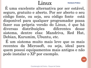 Linux                            Hardware Prático



 É uma excelente alternativa por ser estável,
seguro, gratuito e aberto. Por ser aberto o seu
código fonte, ou seja, seu código fonte está
disponível para qualquer programador possa
fazer sua própria versão do Linux, é que há
diversas distribuições       diferentes desse
sistema, dentre elas: Mandriva, Red Hat,
Debian, Kurumim, Ubuntu, etc.
 É um sistema muito mais leve que os mais
recentes da Microsoft, ou seja, ideal para
quem possui equipamentos mais antigos e não
pode instalar o XP por exemplo.
                                                                            143


               Coordenação de Ensino - Duque de Caxias
 