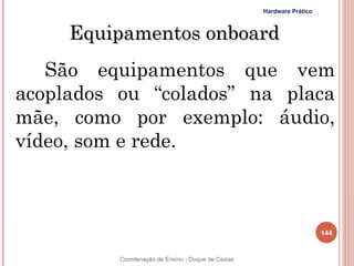 Hardware Prático



     Equipamentos onboard
   São equipamentos que vem
acoplados ou “colados” na placa
mãe, como por exemplo: áudio,
vídeo, som e rede.



                                                                       144


          Coordenação de Ensino - Duque de Caxias
 