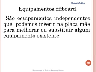 Hardware Prático



     Equipamentos offboard
 São equipamentos independentes
que podemos inserir na placa mãe
para melhorar ou substituir algum
equipamento existente.



                                                                        145


           Coordenação de Ensino - Duque de Caxias
 
