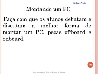 Hardware Prático



        Montando um PC
Faça com que os alunos debatam e
discutam a melhor forma de
montar um PC, peças offboard e
onboard.



                                                                        146


           Coordenação de Ensino - Duque de Caxias
 