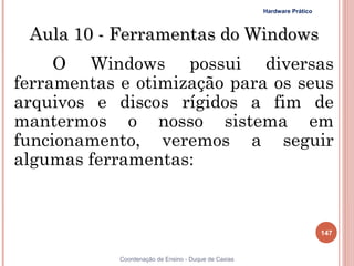 Hardware Prático



 Aula 10 - Ferramentas do Windows
     O Windows possui diversas
ferramentas e otimização para os seus
arquivos e discos rígidos a fim de
mantermos o nosso sistema em
funcionamento, veremos a seguir
algumas ferramentas:


                                                                         147


            Coordenação de Ensino - Duque de Caxias
 