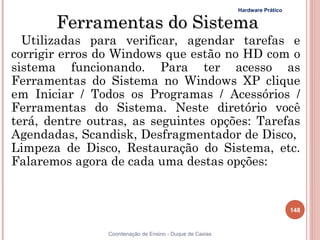 Hardware Prático


       Ferramentas do Sistema
  Utilizadas para verificar, agendar tarefas e
corrigir erros do Windows que estão no HD com o
sistema funcionando. Para ter acesso as
Ferramentas do Sistema no Windows XP clique
em Iniciar / Todos os Programas / Acessórios /
Ferramentas do Sistema. Neste diretório você
terá, dentre outras, as seguintes opções: Tarefas
Agendadas, Scandisk, Desfragmentador de Disco,
Limpeza de Disco, Restauração do Sistema, etc.
Falaremos agora de cada uma destas opções:


                                                                             148


                Coordenação de Ensino - Duque de Caxias
 