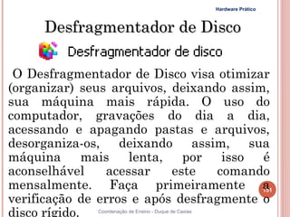 Hardware Prático



      Desfragmentador de Disco

 O Desfragmentador de Disco visa otimizar
(organizar) seus arquivos, deixando assim,
sua máquina mais rápida. O uso do
computador, gravações do dia a dia,
acessando e apagando pastas e arquivos,
desorganiza-os, deixando assim, sua
máquina       mais   lenta,   por   isso é
aconselhável     acessar    este   comando
mensalmente. Faça primeiramente a        151
verificação de erros e após desfragmente o
disco rígido.  Coordenação de Ensino - Duque de Caxias
 