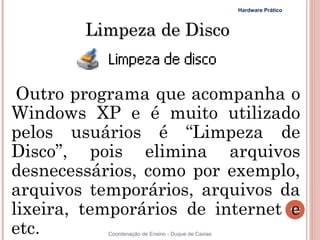 Hardware Prático



        Limpeza de Disco


 Outro programa que acompanha o
Windows XP e é muito utilizado
pelos usuários é “Limpeza de
Disco”, pois elimina arquivos
desnecessários, como por exemplo,
arquivos temporários, arquivos da
lixeira, temporários de internet e                                      152


etc.       Coordenação de Ensino - Duque de Caxias
 