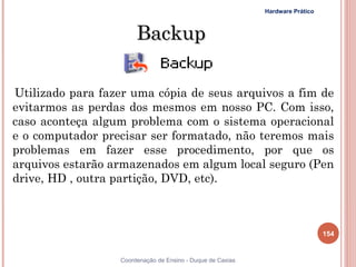 Hardware Prático



                       Backup

Utilizado para fazer uma cópia de seus arquivos a fim de
evitarmos as perdas dos mesmos em nosso PC. Com isso,
caso aconteça algum problema com o sistema operacional
e o computador precisar ser formatado, não teremos mais
problemas em fazer esse procedimento, por que os
arquivos estarão armazenados em algum local seguro (Pen
drive, HD , outra partição, DVD, etc).



                                                                               154


                  Coordenação de Ensino - Duque de Caxias
 