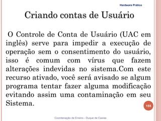 Hardware Prático



     Criando contas de Usuário

 O Controle de Conta de Usuário (UAC em
inglês) serve para impedir a execução de
operação sem o consentimento do usuário,
isso é comum com vírus que fazem
alterações indevidas no sistema.Com este
recurso ativado, você será avisado se algum
programa tentar fazer alguma modificação
evitando assim uma contaminação em seu
Sistema.                                  155


               Coordenação de Ensino - Duque de Caxias
 