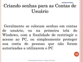 Hardware Prático


Criando senhas para as Contas de
            Usuário


 Geralmente se colocam senhas em contas
de usuário, ou na primeira tela do
Windows, com a finalidade de restringir o
acesso ao PC, ou simplesmente proteger
sua conta de pessoas que não foram
autorizadas a utilizarem o PC
                                                                           156


              Coordenação de Ensino - Duque de Caxias
 