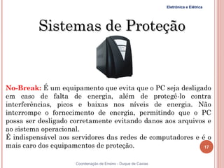 Eletrônica e Elétrica




         Sistemas de Proteção


No-Break: É um equipamento que evita que o PC seja desligado
em caso de falta de energia, além de protegê-lo contra
interferências, picos e baixas nos níveis de energia. Não
interrompe o fornecimento de energia, permitindo que o PC
possa ser desligado corretamente evitando danos aos arquivos e
ao sistema operacional.
É indispensável aos servidores das redes de computadores e é o
mais caro dos equipamentos de proteção.                     17


                     Coordenação de Ensino - Duque de Caxias
 