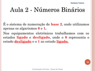 Hardware Teórico




     Aula 2 - Números Binários

É o sistema de numeração de base 2, onde utilizamos
apenas os algarismos 0 e 1.
Nos equipamentos eletrônicos trabalhamos com os
estados ligado e desligado, onde o 0 representa o
estado desligado e o 1 ao estado ligado.




                                                                              18


18               Coordenação de Ensino - Duque de Caxias
 