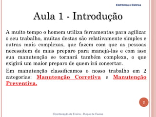 Eletrônica e Elétrica




           Aula 1 - Introdução
A muito tempo o homem utiliza ferramentas para agilizar
o seu trabalho, muitas destas são relativamente simples e
outras mais complexas, que fazem com que as pessoas
necessitem de mais preparo para manejá-las e com isso
sua manutenção se tornará também complexa, o que
exigirá um maior preparo de quem irá consertar.
Em manutenção classificamos o nosso trabalho em 2
categorias: Manutenção Corretiva e Manutenção
Preventiva.


                                                                                     2


2                  Coordenação de Ensino - Duque de Caxias
 