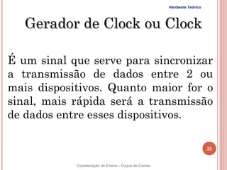 Hardware Teórico




     Gerador de Clock ou Clock

É um sinal que serve para sincronizar
a transmissão de dados entre 2 ou
mais dispositivos. Quanto maior for o
sinal, mais rápida será a transmissão
de dados entre esses dispositivos.

                                                                         23


23          Coordenação de Ensino - Duque de Caxias
 
