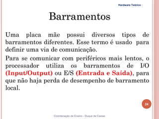 Hardware Teórico




              Barramentos
Uma placa mãe possui diversos tipos de
barramentos diferentes. Esse termo é usado para
definir uma via de comunicação.
Para se comunicar com periféricos mais lentos, o
processador utiliza os barramentos de I/O
(Input/Output) ou E/S (Entrada e Saída), para
que não haja perda de desempenho de barramento
local.

                                                                             24


24              Coordenação de Ensino - Duque de Caxias
 