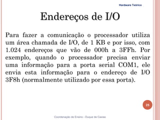 Hardware Teórico




           Endereços de I/O
Para fazer a comunicação o processador utiliza
um área chamada de I/O, de 1 KB e por isso, com
1.024 endereços que vão de 000h a 3FFh. Por
exemplo, quando o processador precisa enviar
uma informação para a porta serial COM1, ele
envia esta informação para o endereço de I/O
3F8h (normalmente utilizado por essa porta).


                                                                            25


25             Coordenação de Ensino - Duque de Caxias
 