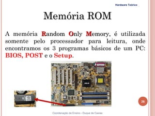 Hardware Teórico




            Memória ROM
A memória Random Only Memory, é utilizada
somente pelo processador para leitura, onde
encontramos os 3 programas básicos de um PC:
BIOS, POST e o Setup.




                                                                           26


26            Coordenação de Ensino - Duque de Caxias
 