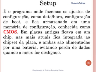 Setup                            Hardware Teórico




É o programa onde fazemos os ajustes de
configuração, como data/hora, configuração
de boot, e fica armazenado em uma
memória de configuração, conhecida como
CMOS. Em placas antigas ficava em um
chip, nas mais atuais fica integrada ao
chipset da placa, e ambas são alimentadas
por uma bateria, evitando perda de dados
quando o micro for desligado.

                                                                           29


29            Coordenação de Ensino - Duque de Caxias
 