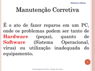 Eletrônica e Elétrica




     Manutenção Corretiva

É o ato de fazer reparos em um PC,
onde os problemas podem ser tanto de
Hardware      (peças),  quanto    de
Software     (Sistema   Operacional,
vírus) ou utilização inadequada do
equipamento.
                                                                              3


3           Coordenação de Ensino - Duque de Caxias
 
