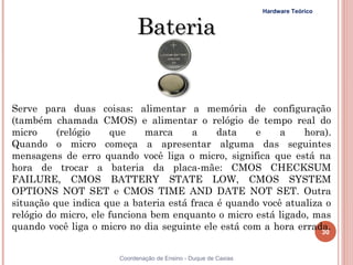 Hardware Teórico


                             Bateria


Serve para duas coisas: alimentar a memória de configuração
(também chamada CMOS) e alimentar o relógio de tempo real do
micro     (relógio    que     marca    a     data   e     a    hora).
Quando o micro começa a apresentar alguma das seguintes
mensagens de erro quando você liga o micro, significa que está na
hora de trocar a bateria da placa-mãe: CMOS CHECKSUM
FAILURE, CMOS BATTERY STATE LOW, CMOS SYSTEM
OPTIONS NOT SET e CMOS TIME AND DATE NOT SET. Outra
situação que indica que a bateria está fraca é quando você atualiza o
relógio do micro, ele funciona bem enquanto o micro está ligado, mas
quando você liga o micro no dia seguinte ele está com a hora errada.
                                                                   30


30                     Coordenação de Ensino - Duque de Caxias
 
