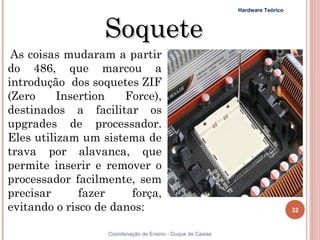 Hardware Teórico



                  Soquete
 As coisas mudaram a partir
do 486, que marcou a
introdução dos soquetes ZIF
(Zero     Insertion   Force),
destinados a facilitar os
upgrades de processador.
Eles utilizam um sistema de
trava por alavanca, que
permite inserir e remover o
processador facilmente, sem
precisar      fazer    força,
evitando o risco de danos:                                                     32


32                Coordenação de Ensino - Duque de Caxias
 
