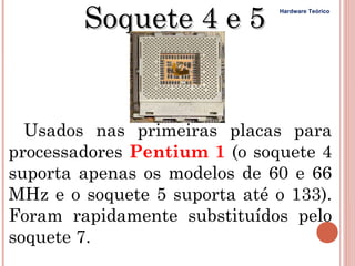 Soquete 4 e 5          Hardware Teórico




  Usados nas primeiras placas para
processadores Pentium 1 (o soquete 4
suporta apenas os modelos de 60 e 66
MHz e o soquete 5 suporta até o 133).
Foram rapidamente substituídos pelo
soquete 7.
 