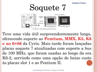 Hardware Teórico



              Soquete 7


Teve uma vida útil surpreendentemente longa,
oferecendo suporte ao Pentium, MMX, K5, K6
e ao 6×86 da Cyrix. Mais tarde foram lançadas
placas soquete 7 atualizadas com suporte a bus
de 100 MHz, que foram usadas ao longo da era
K6-2, servindo como uma opção de baixo custo
às placas slot 1 e ao Pentium II.
               Coordenação de Ensino - Duque de Caxias
 