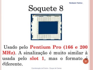 Hardware Teórico



           Soquete 8



 Usado pelo Pentium Pro (166 e 200
MHz). A sinalização é muito similar à
usada pelo slot 1, mas o formato é                                       37
diferente.
37          Coordenação de Ensino - Duque de Caxias
 