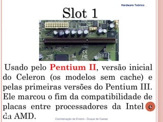Hardware Teórico



                  Slot 1


Usado pelo Pentium II, versão inicial
do Celeron (os modelos sem cache) e
pelas primeiras versões do Pentium III.
Ele marcou o fim da compatibilidade de
placas entre processadores da Intel e                                     38


da AMD.
38           Coordenação de Ensino - Duque de Caxias
 