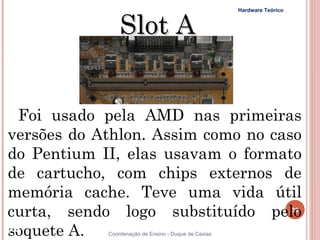 Hardware Teórico



                Slot A


  Foi usado pela AMD nas primeiras
versões do Athlon. Assim como no caso
do Pentium II, elas usavam o formato
de cartucho, com chips externos de
memória cache. Teve uma vida útil
curta, sendo logo substituído pelo                                       39


soquete A.
39          Coordenação de Ensino - Duque de Caxias
 