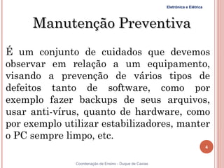 Eletrônica e Elétrica




     Manutenção Preventiva
É um conjunto de cuidados que devemos
observar em relação a um equipamento,
visando a prevenção de vários tipos de
defeitos tanto de software, como por
exemplo fazer backups de seus arquivos,
usar anti-vírus, quanto de hardware, como
por exemplo utilizar estabilizadores, manter
o PC sempre limpo, etc.
                                                                                 4


4              Coordenação de Ensino - Duque de Caxias
 