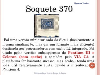 Hardware Teórico



               Soquete 370


 Foi uma versão miniaturizada do Slot 1 (basicamente a
mesma sinalização, mas em um formato mais eficiente)
destinada aos processadores com cache L2 integrado. Foi
usado pelas versões subsequentes do Pentium III e
Celeron (com cache) e também pelo VIA C3. A
plataforma fez bastante sucesso, mas acabou tendo uma
vida útil relativamente curta devido à introdução do       40

Pentium 4.
40                 Coordenação de Ensino - Duque de Caxias
 
