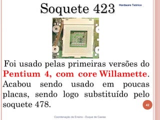Soquete 423
                                                      Hardware Teórico




Foi usado pelas primeiras versões do
Pentium 4, com core Willamette.
Acabou sendo usado em poucas
placas, sendo logo substituído pelo
soquete 478.                                                             42


42          Coordenação de Ensino - Duque de Caxias
 