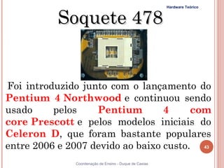 Hardware Teórico



          Soquete 478


Foi introduzido junto com o lançamento do
Pentium 4 Northwood e continuou sendo
usado     pelos    Pentium        4     com
core Prescott e pelos modelos iniciais do
Celeron D, que foram bastante populares
entre 2006 e 2007 devido ao baixo custo. 43
43            Coordenação de Ensino - Duque de Caxias
 