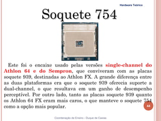 Hardware Teórico



                Soquete 754


  Este foi o encaixe usado pelas versões single-channel do
Athlon 64 e do Sempron, que conviveram com as placas
soquete 939, destinadas ao Athlon FX. A grande diferença entre
as duas plataformas era que o soquete 939 oferecia suporte a
dual-channel, o que resultava em um ganho de desempenho
perceptível. Por outro lado, tanto as placas soquete 939 quanto
os Athlon 64 FX eram mais caros, o que manteve o soquete 754
como a opção mais popular.                                   44


44                   Coordenação de Ensino - Duque de Caxias
 