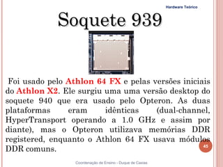 Hardware Teórico



                  Soquete 939


 Foi usado pelo Athlon 64 FX e pelas versões iniciais
do Athlon X2. Ele surgiu uma uma versão desktop do
soquete 940 que era usado pelo Opteron. As duas
plataformas     eram             idênticas                (dual-channel,
HyperTransport operando a 1.0 GHz e assim por
diante), mas o Opteron utilizava memórias DDR
registered, enquanto o Athlon 64 FX usava módulos
DDR comuns.                                                          45


45                Coordenação de Ensino - Duque de Caxias
 