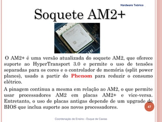 Hardware Teórico



            Soquete AM2+


O AM2+ é uma versão atualizada do soquete AM2, que oferece
suporte ao HyperTransport 3.0 e permite o uso de tensões
separadas para os cores e o controlador de memória (split power
planes), usado a partir do Phenom para reduzir o consumo
elétrico.
A pinagem continua a mesma em relação ao AM2, o que permite
usar processadores AM2 em placas AM2+ e vice-versa.
Entretanto, o uso de placas antigas depende de um upgrade de
BIOS que inclua suporte aos novos processadores.             47


47                   Coordenação de Ensino - Duque de Caxias
 